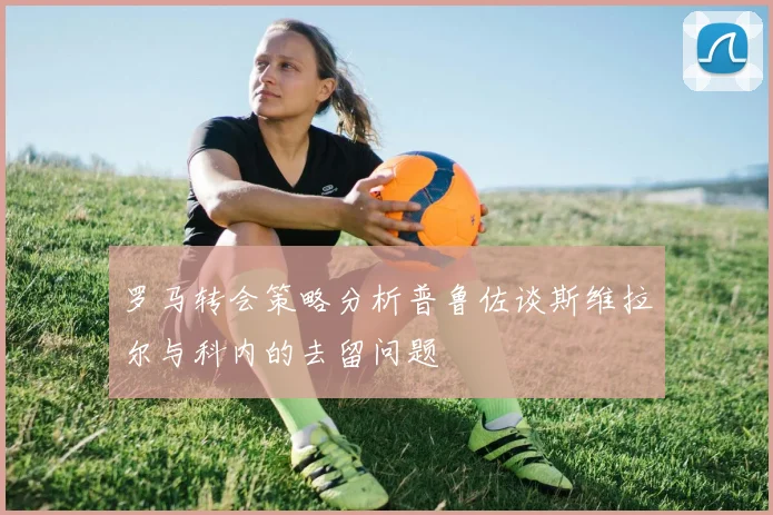 罗马转会策略分析普鲁佐谈斯维拉尔与科内的去留问题