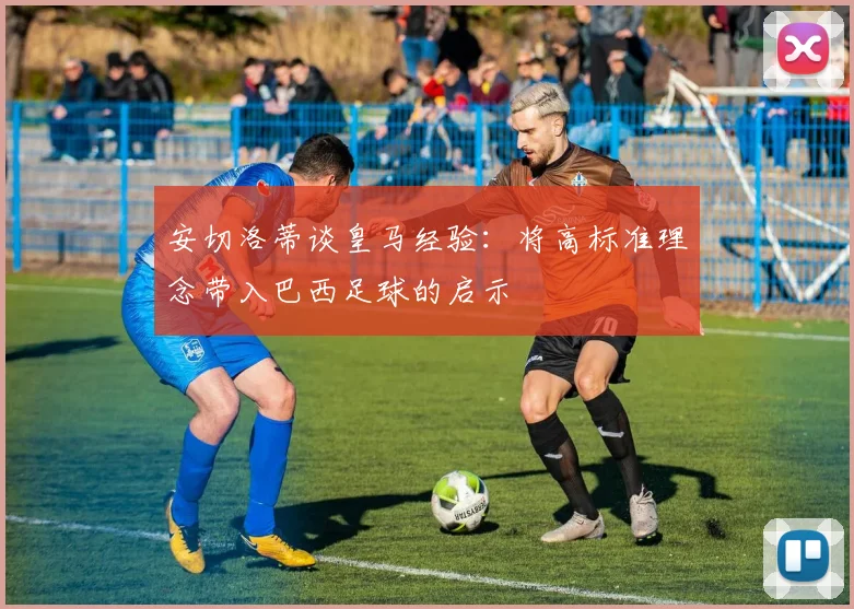 安切洛蒂谈皇马经验：将高标准理念带入巴西足球的启示