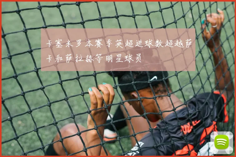 卡塞米罗本赛季英超进球数超越萨卡和萨拉赫等明星球员