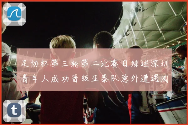 足协杯第三轮第二比赛日综述深圳青年人成功晋级亚泰队意外遭遇淘汰