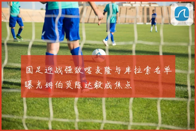 国足迎战强敌喀麦隆与库拉索名单曝光姆伯莫陈达毅成焦点