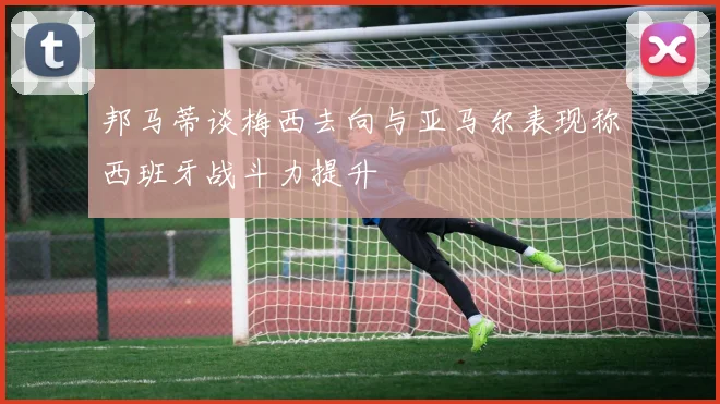 邦马蒂谈梅西去向与亚马尔表现称西班牙战斗力提升