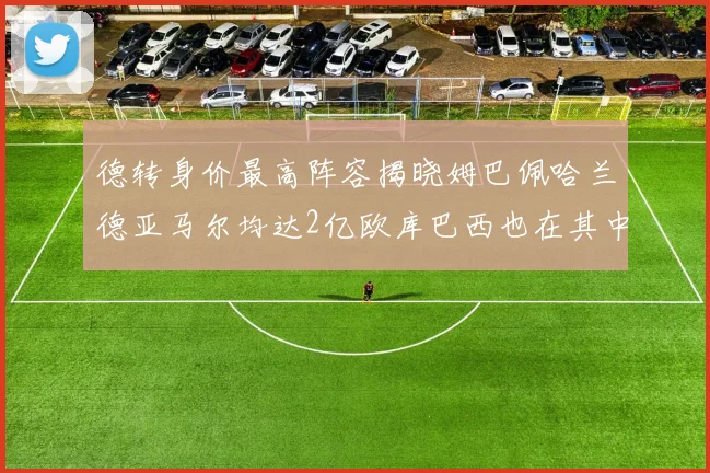 德转身价最高阵容揭晓姆巴佩哈兰德亚马尔均达2亿欧库巴西也在其中