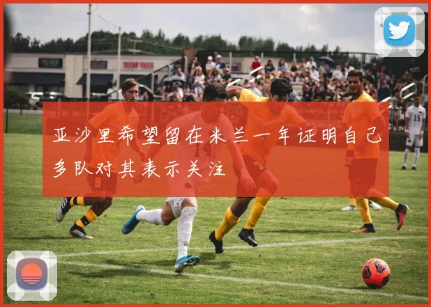 亚沙里希望留在米兰一年证明自己多队对其表示关注