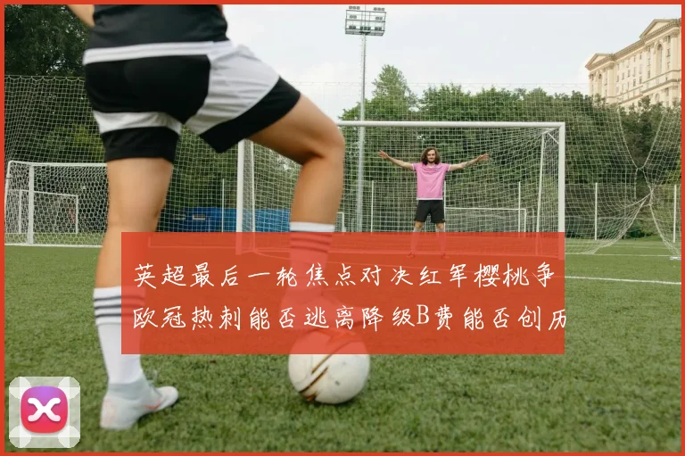 英超最后一轮焦点对决红军樱桃争欧冠热刺能否逃离降级B费能否创历史新高