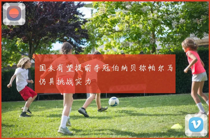 国米有望提前夺冠伯纳贝称帕尔马仍具挑战实力
