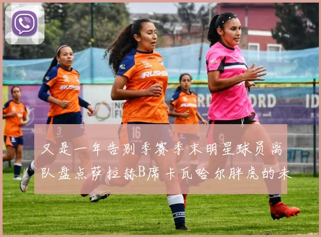 又是一年告别季赛季末明星球员离队盘点萨拉赫B席卡瓦哈尔胖虎的未来去向