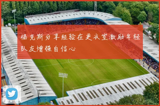 福克斯分享经验在更衣室激励年轻队友增强自信心