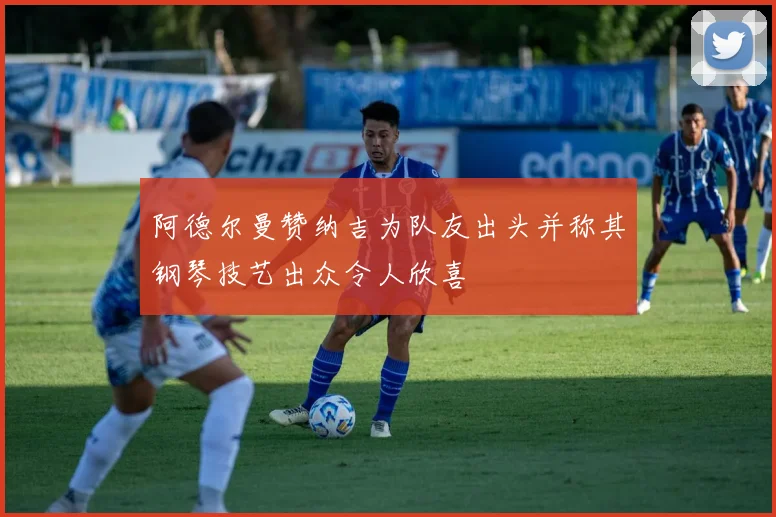 阿德尔曼赞纳吉为队友出头并称其钢琴技艺出众令人欣喜