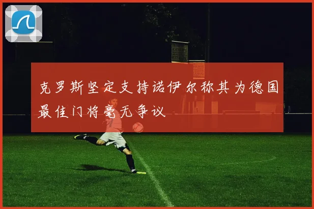 克罗斯坚定支持诺伊尔称其为德国最佳门将毫无争议