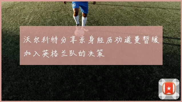 沃尔科特分享亲身经历劝道曼暂缓加入英格兰队的决策