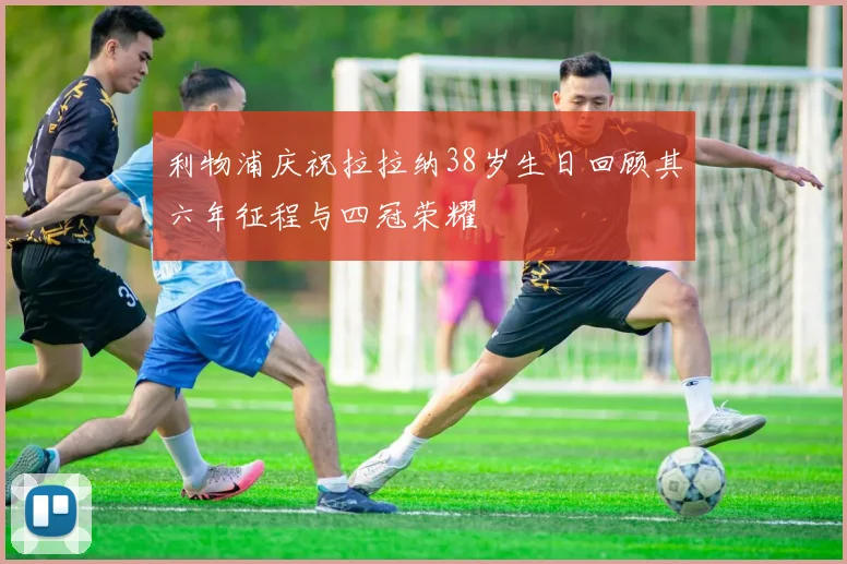 利物浦庆祝拉拉纳38岁生日回顾其六年征程与四冠荣耀