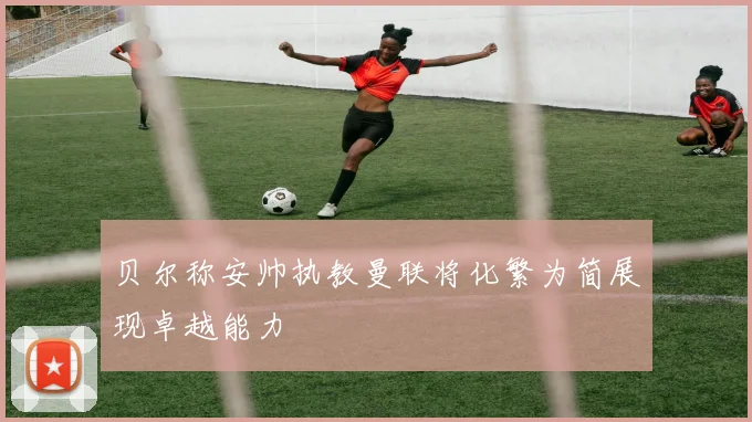 贝尔称安帅执教曼联将化繁为简展现卓越能力