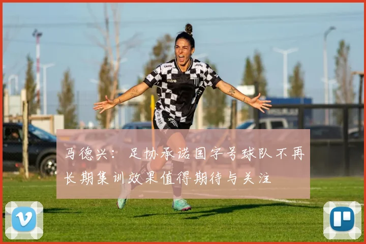 马德兴：足协承诺国字号球队不再长期集训效果值得期待与关注
